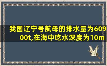 我国辽宁号航母的排水量为60900t,在海中吃水深度为10m