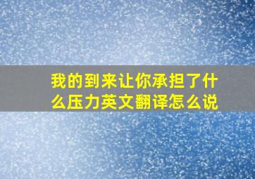 我的到来让你承担了什么压力英文翻译怎么说