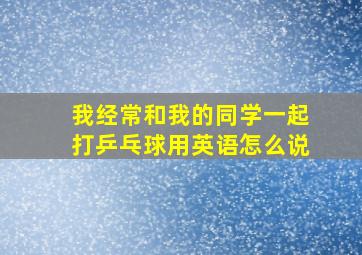 我经常和我的同学一起打乒乓球用英语怎么说