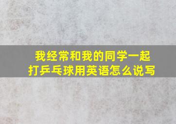 我经常和我的同学一起打乒乓球用英语怎么说写