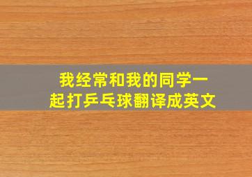 我经常和我的同学一起打乒乓球翻译成英文