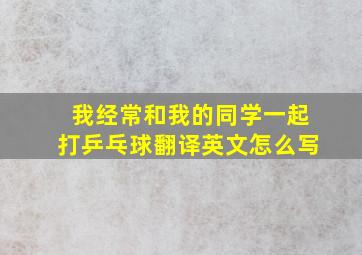 我经常和我的同学一起打乒乓球翻译英文怎么写