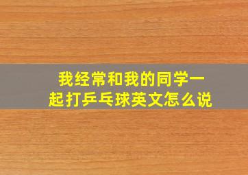 我经常和我的同学一起打乒乓球英文怎么说