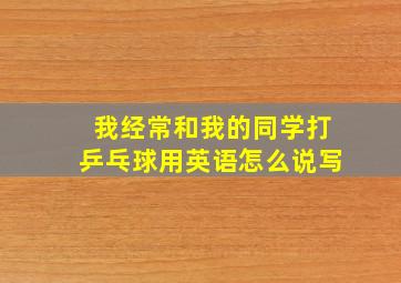 我经常和我的同学打乒乓球用英语怎么说写