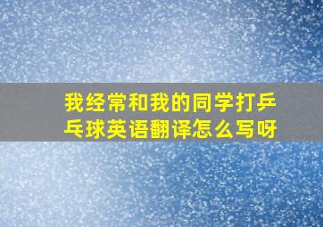 我经常和我的同学打乒乓球英语翻译怎么写呀