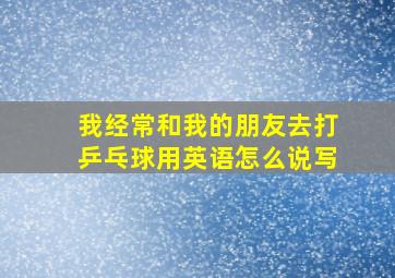 我经常和我的朋友去打乒乓球用英语怎么说写