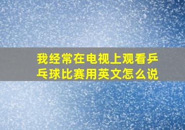 我经常在电视上观看乒乓球比赛用英文怎么说