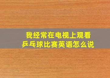 我经常在电视上观看乒乓球比赛英语怎么说