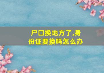 户口换地方了,身份证要换吗怎么办