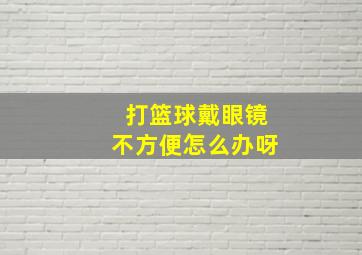 打篮球戴眼镜不方便怎么办呀