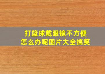 打篮球戴眼镜不方便怎么办呢图片大全搞笑