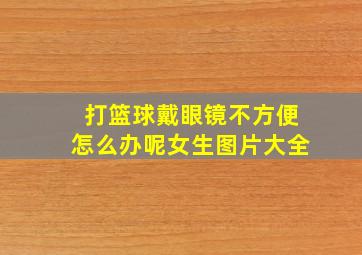 打篮球戴眼镜不方便怎么办呢女生图片大全