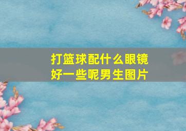 打篮球配什么眼镜好一些呢男生图片