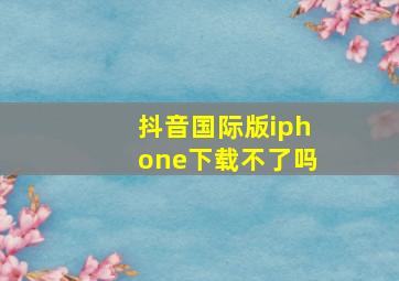 抖音国际版iphone下载不了吗