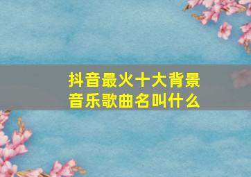 抖音最火十大背景音乐歌曲名叫什么