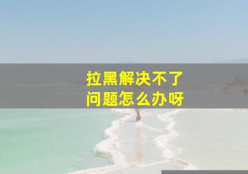 拉黑解决不了问题怎么办呀