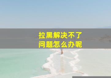 拉黑解决不了问题怎么办呢