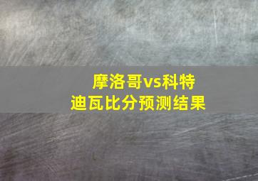 摩洛哥vs科特迪瓦比分预测结果