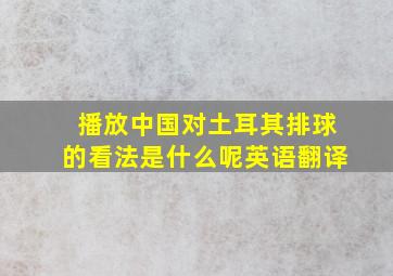 播放中国对土耳其排球的看法是什么呢英语翻译