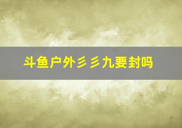 斗鱼户外彡彡九要封吗