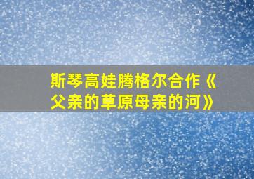 斯琴高娃腾格尔合作《父亲的草原母亲的河》