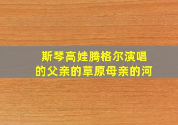 斯琴高娃腾格尔演唱的父亲的草原母亲的河