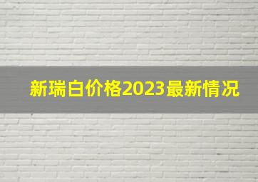 新瑞白价格2023最新情况