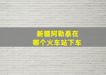 新疆阿勒泰在哪个火车站下车