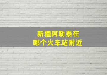 新疆阿勒泰在哪个火车站附近