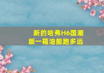 新的哈弗H6国潮版一箱油能跑多远