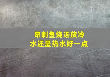 昂刺鱼烧汤放冷水还是热水好一点