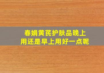 春娟黄芪护肤品晚上用还是早上用好一点呢