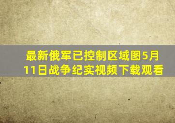 最新俄军已控制区域图5月11日战争纪实视频下载观看