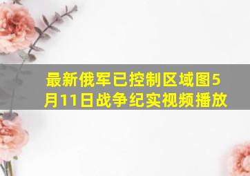 最新俄军已控制区域图5月11日战争纪实视频播放