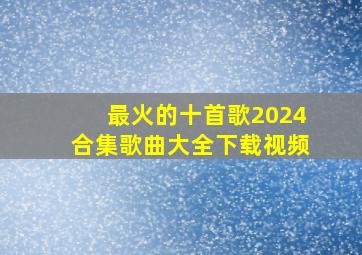 最火的十首歌2024合集歌曲大全下载视频