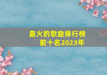 最火的歌曲排行榜前十名2023年