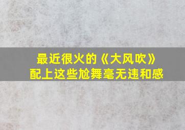 最近很火的《大风吹》配上这些尬舞毫无违和感