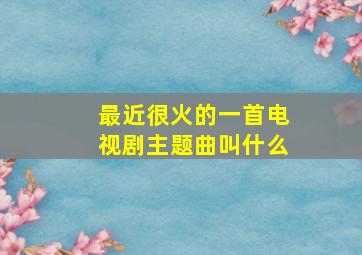 最近很火的一首电视剧主题曲叫什么