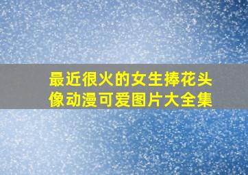 最近很火的女生捧花头像动漫可爱图片大全集