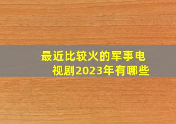 最近比较火的军事电视剧2023年有哪些