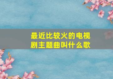 最近比较火的电视剧主题曲叫什么歌