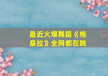 最近火爆舞蹈《格桑拉》全网都在跳