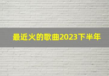 最近火的歌曲2023下半年