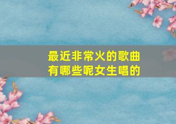 最近非常火的歌曲有哪些呢女生唱的