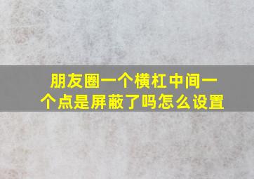 朋友圈一个横杠中间一个点是屏蔽了吗怎么设置