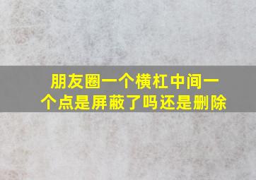 朋友圈一个横杠中间一个点是屏蔽了吗还是删除