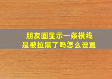 朋友圈显示一条横线是被拉黑了吗怎么设置