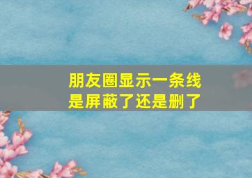 朋友圈显示一条线是屏蔽了还是删了