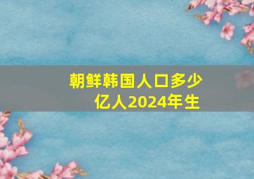 朝鲜韩国人口多少亿人2024年生