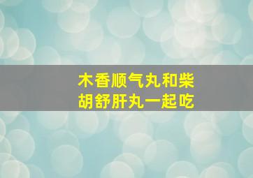 木香顺气丸和柴胡舒肝丸一起吃